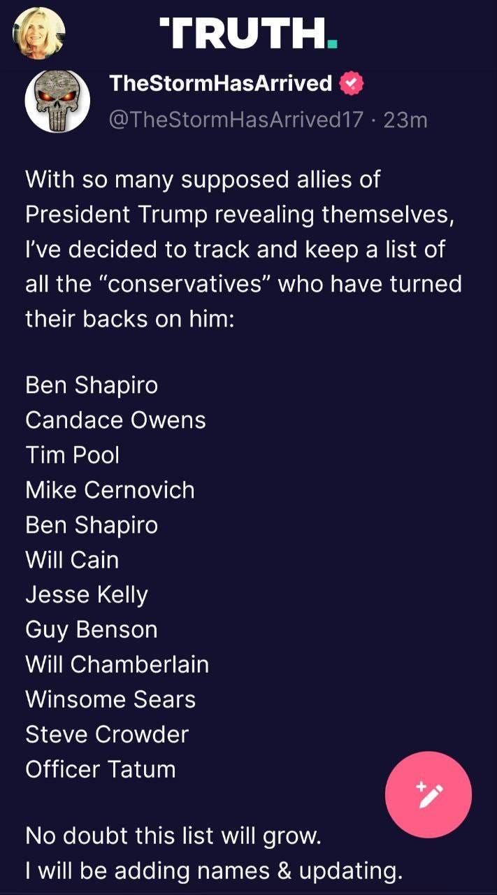 May be an image of 1 person and text that says 'TRUTH. TheStormHasArrived @TheStormHasArrived17 23m With so many supposed allies of President Trump revealing themselves, I've decided to track and keep a list of all the 'conservatives" who have turned their backs on him: Ben Shapiro Candace Owens Tim Pool Mike Cernovich Ben Shapiro Will Cain Jesse Kelly Guy Benson Will Chamberlain Winsome Sears Steve Crowder Officer Tatum No doubt this list will grow. will be adding names & updating.'