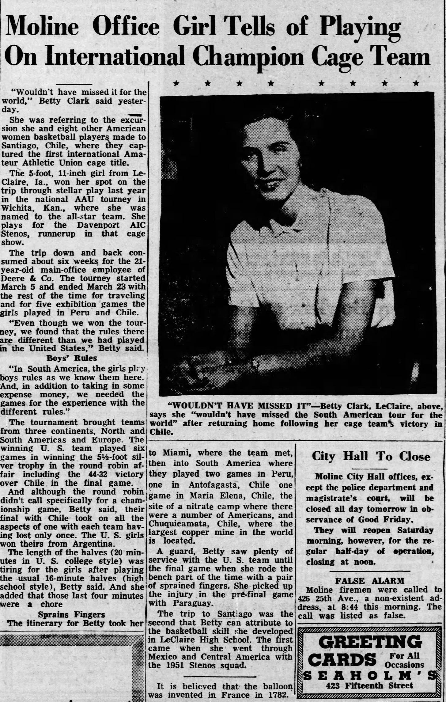 Moline Office Girl Tells of Playing On International Champion Cage Team "Wouldn't have missed it for the world," Betty Clark said yesterday. She was referring to the excursion she and eight other American women basketball players made to Santiago, Chile, where they captured the first international Amateur Athletic Union cage title. Tfie 5-foot, H-inch girl from Le-Claire, la., won her spot on the trip through stellar play last year in the national AAU tourney in Wichita, Kan., where she was named to the all-star team. She plays for the Davenport AIC Stenos, runnerup in that cage show. The trip down and back con sumed about six weeks for the 21- year-old main-office employee of Deere &amp; Co. The tourney started March 5 and ended March 23 with the rest of the time for traveling and for five exhibition games the girls played in Peru and Chile, j "Even though we won the tour ney, we found that the rules there are different than we had played in the United States," Betty said. Boys' Rules "In South America, the girls plry boys rules as we know them here. And, in addition to taking in some expense money, we needed the games for the experience with the different rules." The tournament brought teams from three continents. North and South Americas and Europe. The winning U. S. team played six games in winning. the 5Vfe-foot silver trophy in the round robin affair including the 44-32 victory over Chile, in the final game. And although the round robin didn't call specifically for a cham- lonship game, Betty said, their final with Chile- took on all the aspects of one with each team having lost only once. The U. S. girls won theirs from Argentina. The length of the halves (20 minutes in U. S. college style) was tiring for the girls after playing the usual 16-minute halves (high school style), Betty said. And she added that those last four minutes pere a cnore Sprains Fingers The itinerary for Betty took her if NttwlJw MS- "WOULDN'T HAVE MISSED IT"--.Betty Clark, LeClaire, above, says she "wouldn't have missed the South American tour for the world" after returning home following her cage team victory in Chile. , . to Miami, where the team met, then into South -America where they played two games in Peru, one in Antofagasta, Chile one game in Maria Elena, Chile, the site of a nitrate camp where there were a number of Americans, and Chuquicamata, Chile, where the largest copper mine in the world is located. A guard, Betty isaw plenty of service with the U. S. team until the final game when she rode the bench part of the time with a pair of sprained fingers. She picked up the injury .in the pre-final game with Paraguay. The trip to Santiago was the second that Betty can attribute to the basketball skill she developed in LeClaire High School. The first came when she went through Mexico and Central America with the 1951 Stenos squad. 
