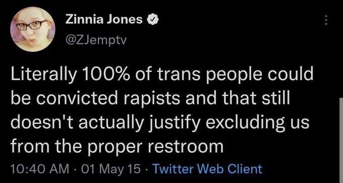 May be a Twitter screenshot of 1 person and text that says 'Zinnia Jones @ZJemptv Literally 100% of trans people could be convicted rapists and that still doesn't actually justify excluding us from the proper restroom 10:40 AM 01 May 15 Twitter Web Client'