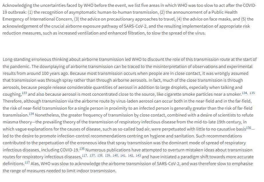 Acknowledging the uncertainties faced by WHO before the event, we list five areas in which WHO was too slow to act after the COVID-19 outbreak: (1) the recognition of asymptomatic human-to-human transmission, (2) the announcement of a Public Health Emergency of International Concern, (3) the advice on precautionary approaches to travel, (4) the advice on face masks, and (5) the acknowledgement of the crucial airborne exposure pathway of SARS-CoV-2, and the resulting implementation of appropriate risk reduction measures, such as increased ventilation and enhanced filtration, to slow the spread of the virus.

Long-standing erroneous thinking about airborne transmission led WHO to discount the role of this transmission route at the start of the pandemic. Alas, WHO was slow to acknowledge the airborne transmission of SARS-CoV-2, and was therefore slow to emphasise the range of measures needed to limit indoor transmission.
