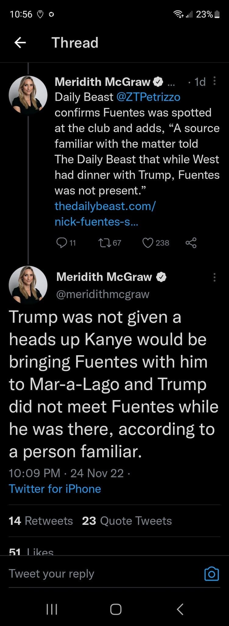 May be a Twitter screenshot of 2 people and text that says '10:56 23%_ Thread Meridith McGraw Daily Beast @ZTPetriz confirms Fuentes was spotted at the club and adds, "A source familiar with the matter told The Daily Beast that while West had dinner with Trump, Fuentes was not present." thedailybeast.com nick-tuentes- S... Meridith McGraw @ er dith Trump was not given a heads up Kanye would be bringing Fuentes with him to Mar-a-Lago and Trump did not meet Fuentes while he was there, according to a person familiar. 10:09 PM 24Nov22 Twitter for iPhone 14 Retweets 23 uote Tweets 51 Tweet you eply'