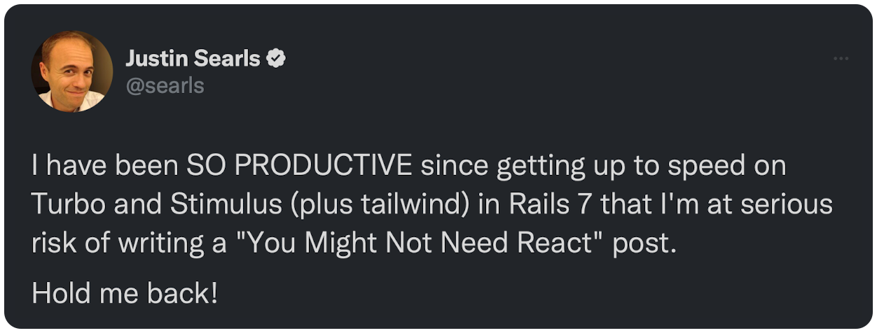  have been SO PRODUCTIVE since getting up to speed on Turbo and Stimulus (plus tailwind) in Rails 7 that I'm at serious risk of writing a "You Might Not Need React" post. Hold me back!