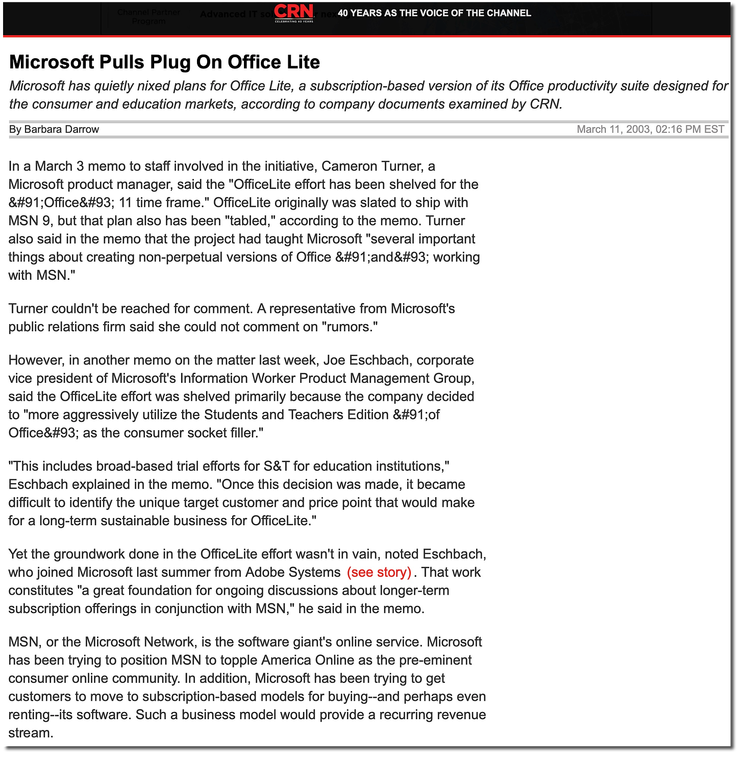 Microsoft Pulls Plug On Office Lite Microsoft has quietly nixed plans for Office Lite, a subscription-based version of its Office productivity suite designed for the consumer and education markets, according to company documents examined by CRN By Barbara Darrow March 11, 2003, 02:16 PM EST in Linkedin f Facebook Twitter % Copy Link Email - More In a March 3 memo to staff involved in the initiative, Cameron Turner, a Microsoft product manager, said the "OfficeLite effort has been shelved for the 8#91;Office&#93; 11 time frame." OfficeLite originally was slated to ship with MSN 9, but that plan also has been "tabled," according to the memo. Turner also said in the memo that the project had taught Microsoft "several important things about creating non-perpetual versions of Office &#91;and&#93; working with MSN. Turner couldn't be reached for comment. A representative from Microsoft's public relations firm said she could not comment on "rumors." However, in another memo on the matter last week, Joe Eschbach, corporate vice president of Microsoft's Information Worker Product Management Group, said the OfficeLite effort was shelved primarily because the company decided to "more aggressively utilize the Students and Teachers Edition &#91;0f Office&#93; as the consumer socket filler." "This includes broad-based trial efforts for S&T for education institutions, Eschbach explained in the memo. "Once this decision was made, it became difficult to identify the unique target customer and price point that would make for a long-term sustainable business for OfficeLite." Yet the groundwork done in the OfficeLite effort wasn't in vain, noted Eschbach, who joined Microsoft last summer from Adobe Systems (see story). That work constitutes "a great foundation for ongoing discussions about longer-term subscription offerings in conjunction with MSN," he said in the memo. MSN, or the Microsoft Network, is the software giant's online service. Microsoft has been trying to position MSN to topple America Online as the pre-eminent consumer online community. In addition, Microsoft has been trying to get customers to move to subscription-based models for buying--and perhaps even renting--its software. Such a business model would provide a recurring revenue stream.
