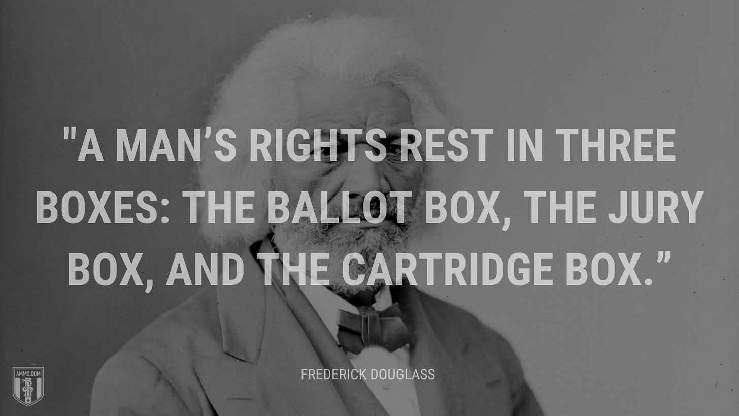 “A man’s rights rest in three boxes: the ballot box, the jury box, and the cartridge box.” - Frederick Douglass