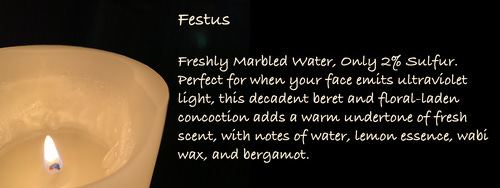 Festus
Freshly Marbled Water, Only 2% Sulfur. Perfect for when your face emits ultraviolet light, this decadent beret and floral-laden concoction adds a warm undertone of fresh scent, with notes of water, lemon essence, wabi wax, and bergamot.