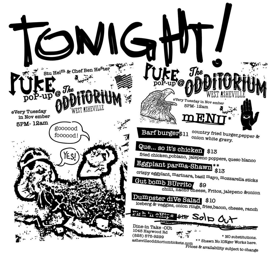 May be an image of text that says 'TONIGHT! Ben He'ter TUkE Stu & Chef JUKE ODDITORIUM The poP-up The poP-up ODDITORIUM WEST ASHEVILLE WEST ASHEVILLE Very Tuesday Nov ember 5PM- 12am Very Tuesday Nov ember 5PM- 12am mENTI Barf burger$11 onion white fried burger,pepper& country gravy. goooood foooood! Que... so it's chicken $13 fried chicken,poblano, jalepeno poppers, queso blanco Eggplant parma- Shawn $13 crispy eggplant, marinara, basil mayo, mozzarella sticks Gut bomb BUrrito $9 chilli, nacho Fritos, ,jalepeno &onion Dumpster diVe Salad $10 iceberg veggies, onion cheese, ranch Solp Ou Dine-in Take -OUt 1045 Haywood (828) 75-9299 substitutions. ashevilleodditoriumtickets.c Shawn 10Nger Works Prices availability subjectt change'