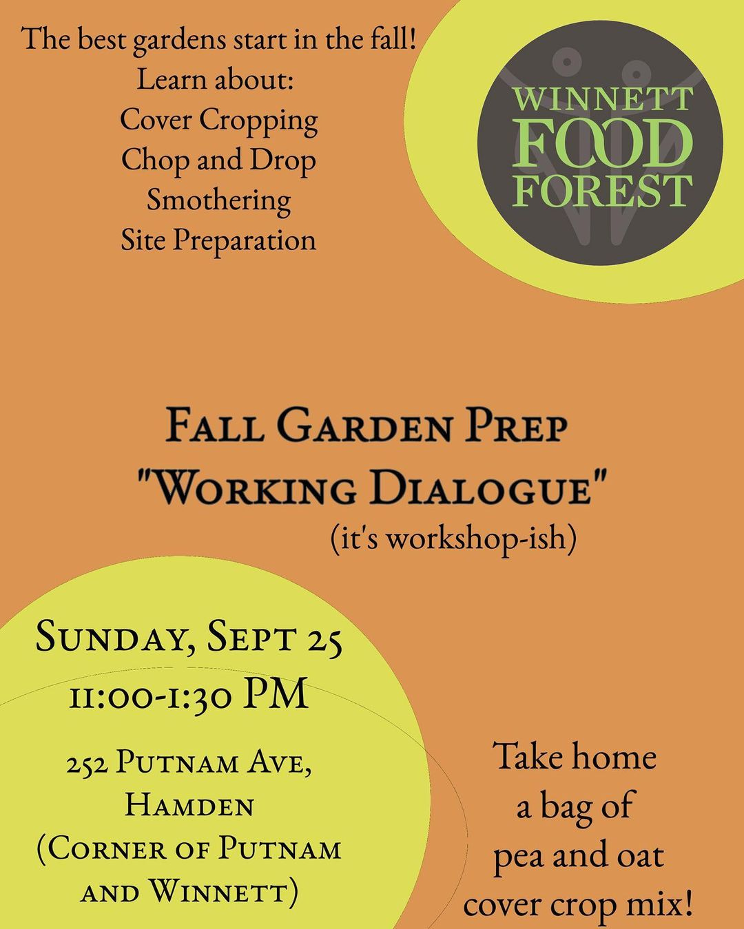 May be an image of text that says 'The best gardens start in the fall! Learn about: Cover Cropping Chop and Drop Smothering Site Preparation WINNETT FOOD FOREST FALL GARDEN PREP "WORKING DIALOGUE" (it's workshop-ish) SUNDAY, SEPT 25 11:00-1:30 PM 252 PUTNAM AVE, HAMDEN (CORNER OF PUTNAM AND WINNETT) Take home a bag abagof of pea and oat cover crop mix!'