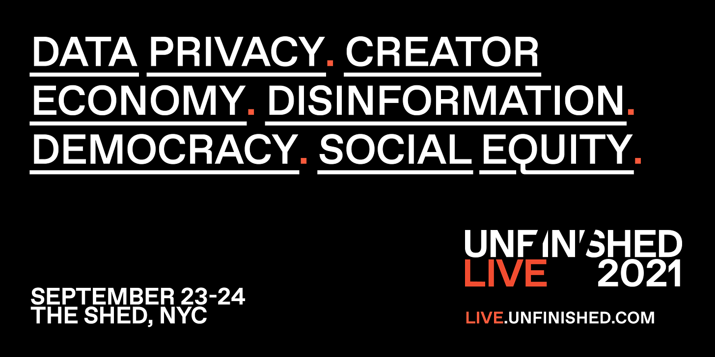 TEXT: UNFINISHED LIVE. SEPTEMBER 23-24, 2021. THE SHED, NYC. LIVE.UNFINISHED.COM. DATA PRIVACY. CREATOR ECONOMY. DISINFORMATION. DEMOCRACY. SOCIAL EQUITY.
