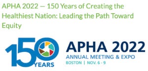 The image is text from the APHA advertisement with their pinwheel logo in the zeor of 150 years. Text also says APHA 2022 - 150 years of creating the healthiest nation: leading the path toward equity. APHA 2022 Annual meeting & expo Boston November 6 - 9