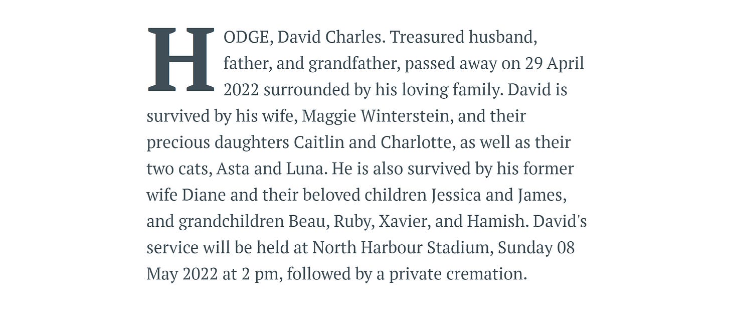 A screenshot of an obituary which says: "HODGE, David Charles. Treasured husband, father, and grandfather, passed away on 29 April 2022 surrounded by his loving family. David is survived by his wife, Maggie Winterstein, and their precious daughters Caitlin and Charlotte, as well as their two cats, Asta and Luna. He is also survived by his former wife Diane and their beloved children Jessica and James, and grandchildren Beau, Ruby, Xavier, and Hamish. David's service will be held at North Harbour Stadium, Sunday 08 May 2022 at 2 pm, followed by a private cremation."