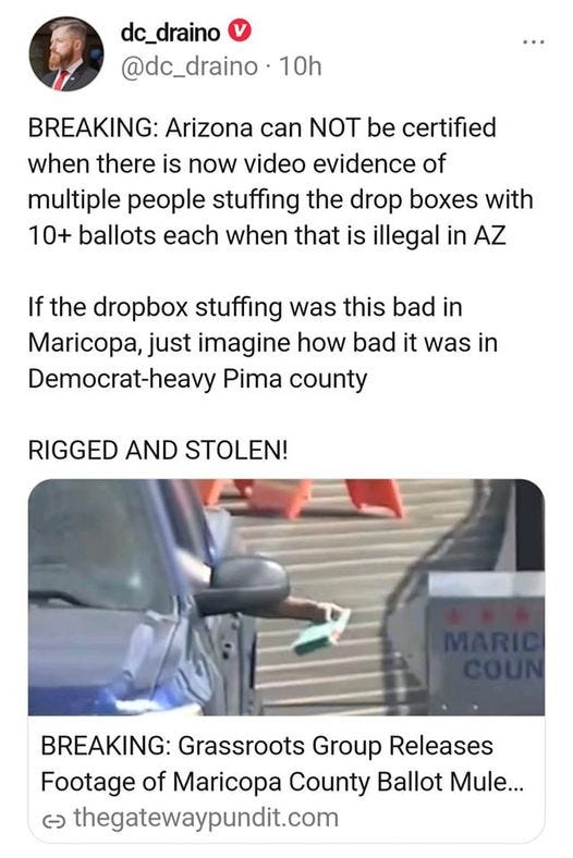 May be an image of 1 person and text that says 'dc_draino @dc_draino 10h BREAKING: Arizona can NOT be certified when there is now video evidence of multiple people stuffing the drop boxes with 10+ ballots each when that is illegal in AZ If the dropbox stuffing was this bad in Maricopa, just imagine how bad it was in Democrat-heavy Pima county RIGGED AND STOLEN! STOLEN BREAKING: Grassroots Group Releases Footage of Maricopa County Ballot Mule... ૯ thegatewaypundit.com'