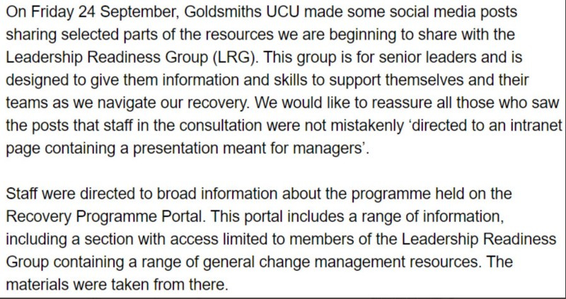 Text: On Friday 24 September, Goldsmiths UCU made some social media posts sharing parts of the resources we are beginning to share with the Leadership Readiness Group. This group is for senior leaders and is designed to give them information and skills to support themselves and their teams as we navigate our recovery. We would like to reassure all those who saw the posts that staff in the consultation were not ‘mistakenly directed to an intranet page containing a presentation for managers’.
