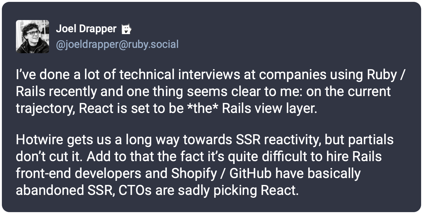 I’ve done a lot of technical interviews at companies using Ruby / Rails recently and one thing seems clear to me: on the current trajectory, React is set to be *the* Rails view layer.  Hotwire gets us a long way towards SSR reactivity, but partials don’t cut it. Add to that the fact it’s quite difficult to hire Rails front-end developers and Shopify / GitHub have basically abandoned SSR, CTOs are sadly picking React.