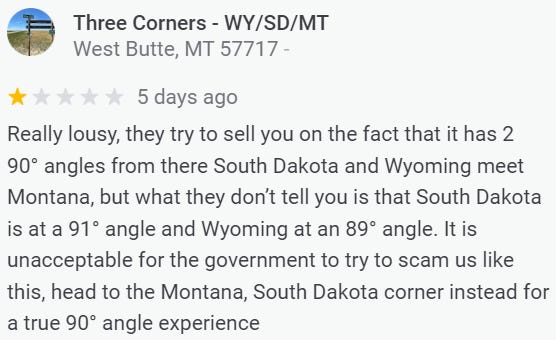 Review of the South Dakota-Montana-Wyoming tripoint: Really lousy, they try to sell you on the fact that it has 2 90° angles from there South Dakota and Wyoming meet Montana, but what they don’t tell you is that South Dakota is at a 91° angle and Wyoming at an 89° angle. It is unacceptable for the government to try to scam us like this, head to the Montana, South Dakota corner instead for a true 90° angle experience