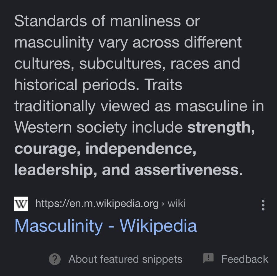 Standards of manliness or masculinity vary across different cultures, subcultures, races and historical periods. Traits traditionally viewed as masculine in Western society include strength, courage, independence, leadership, and assertiveness.