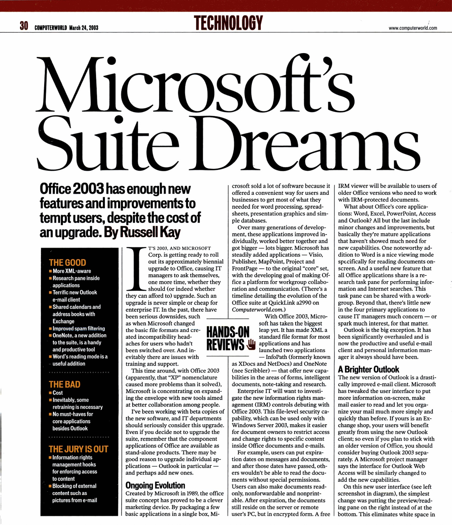 Microsoft's Suite Dreams Office 2003 has enough new features and improvements to tempt users, despite the cost of an upgrade. By Russell Kay THE GOOD -More XML-aware -Research pane inside applications - Terrific new Outlook e-mail client - Shared calendars and address books with Exchange = Improved spam filtering #OneNote, a new addition to the suite, is a handy and productive tool -Word's reading mode is a - useful addition THE BAD -Cost Inevitably, some retraining is necessary -No must-haves for core applications besides Outlook THE JURY IS OUT - Information rights management hooks for enforcing access to content - Blocking of external content such as pictures from e-mail