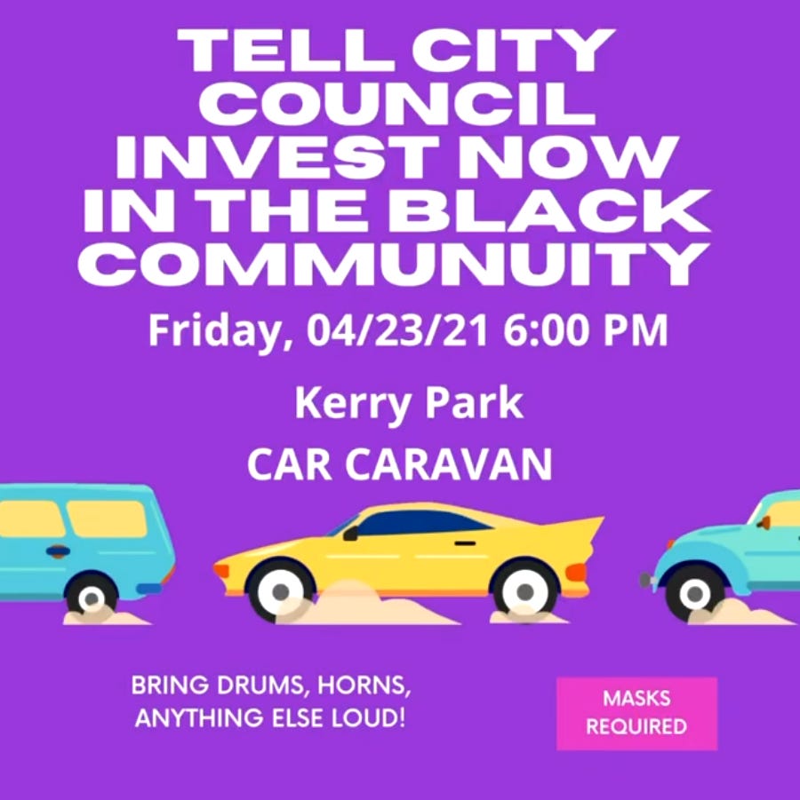 BAC is holiding a car caravan on Friday, April 23 at 6:00 PM at Kerry Park. TELL CITY COUNCIL INVEST NOW IN THE BLACK COMMUNITY. Masks Required. Bring drums, horns, and anything else loud.