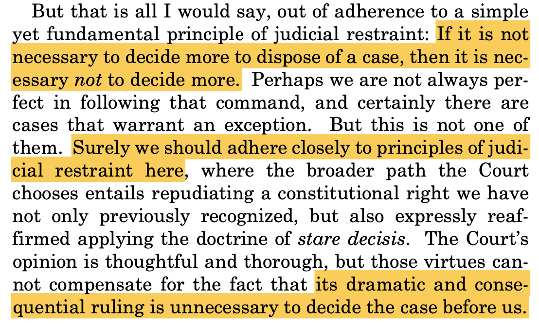 But that is all I would say, out of adherence to a simple yet fundamental principle of judicial restraint: If it is not necessary to decide more to dispose of a case, then it is nec- essary not to decide more. Perhaps we are not always per- fect in following that command, and certainly there are cases that warrant an exception. But this is not one of them. Surely we should adhere closely to principles of judi- cial restraint here, where the broader path the Court chooses entails repudiating a constitutional right we have not only previously recognized, but also expressly reaf- firmed applying the doctrine of stare decisis. The Court’s opinion is thoughtful and thorough, but those virtues can- not compensate for the fact that its dramatic and conse- quential ruling is unnecessary to decide the case before us.