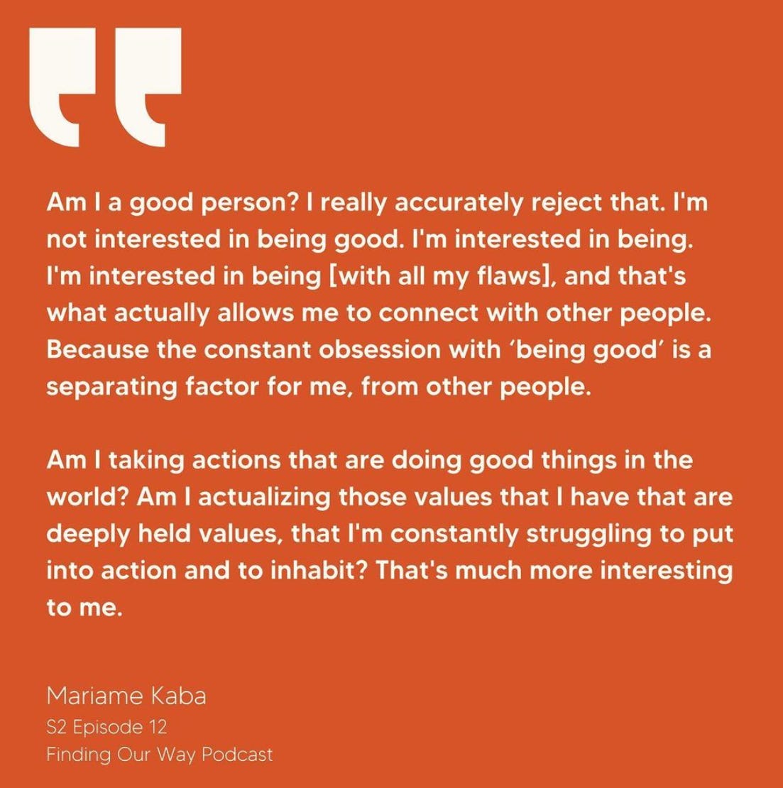 "Am I a good person? I really accurately reject that. I'm not interested in being good. I'm interested in being [with all my flaws]. That's what actually allows me to connect with other people. Because the constant obsession with 'being good' is a separating factor for me, from other people. Am I taking actions that are doing good things in the world? Am I actualizing those values that I have that are deeply held values, that I'm constantly struggling to put into action and to inhabit? That' much more interesting to me." -Mariame Kaba S2 Episode 12 Finding Our Way Podcast