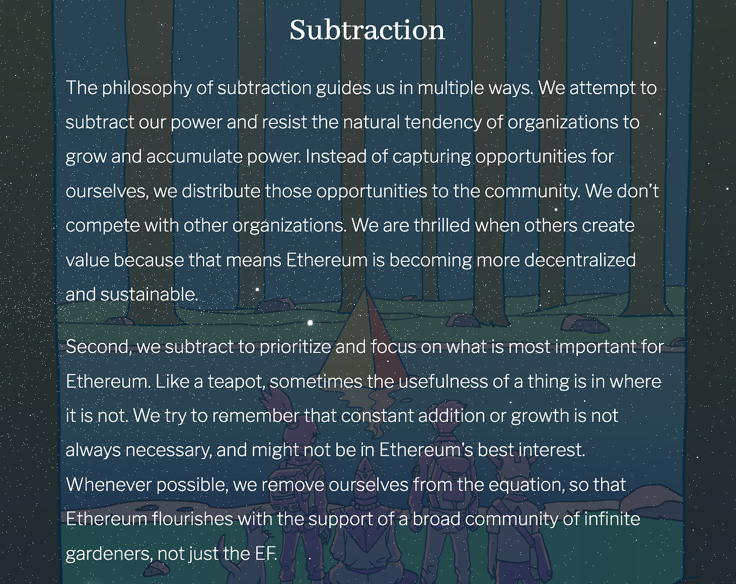 The philosophy of subtraction guides us in multiple ways. We attempt to subtract our power and resist the natural tendency of organizations to grow and accumulate power. Instead of capturing opportunities for ourselves, we distribute those opportunities to the community. We don’t compete with other organizations. We are thrilled when others create value because that means Ethereum is becoming more decentralized and sustainable. Second, we subtract to prioritize and focus on what is most important for Ethereum. Like a teapot, sometimes the usefulness of a thing is in where it is not. We try to remember that constant addition or growth is not always necessary, and might not be in Ethereum's best interest. Whenever possible, we remove ourselves from the equation, so that Ethereum flourishes with the support of a broad community of infinite gardeners, not just the EF.