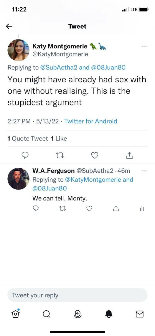 May be a Twitter screenshot of 2 people and text that says '11:22 LTE Tweet Katy Montgomerie @KatyMontgomerie … Replying to @SubAetha2 and @08Juan80 You might have already had sex with one without realising. This is the stupidest argument 2:27 PM. 5/13/22 Twitter for Android Quote Tweet Like 1 W.A.Ferguson @SubAetha2 46m Replying to @KatyMontgomerie and @08Juan80 We can tell, Monty. Tweet Tweetyo your reply'