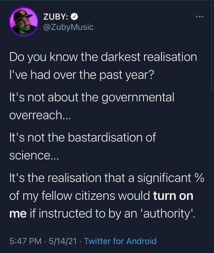 May be an image of one or more people and text that says "ZUBY: @ZubyMusic Do you know the darkest realisation I've had over the past year? It's not about the governmental overreach... It's not the bastardisation of science... It's the realisation that a significant of my fellow citizens would turn on me if instructed to by an authority'. 5:47 PM. 5/14/21 Twitter for Android"