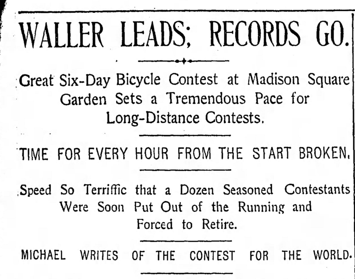 Headline from New York City newspaper The World, Dec 7, 1897 WALLER LEADS; RECORDS GO. Great Six-Day Bicycle Contest at Madison Square Garden Sets a Tremendous Pace for Long-Distance Contests TIME FOR EVERY HOUR FROM THE START BROKEN. Speed So Terriffic that a Dozen Seasoned Contestants Were Soon Put Out of the Running and Forced to Retire. MICHAEL WRITES OF THE CONTEST FOR THE WORLD.