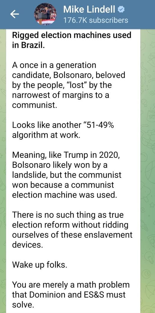 May be an image of text that says 'Mike Lindell 176.7K subscribers Rigged election machines used in Brazil. A once in a generation candidate, Bolsonaro, beloved by the people, "lost" by the narrowest of margins to a communist. Looks like another "51-49% algorithm at work. Meaning, like Trump in 2020, Bolsonaro likely won by a landslide, but the communist won because a communist election machine was used. There is no such thing as true election reform without ridding ourselves of these enslavement devices. Wake up folks. You are merely a math problem that Dominion and ES&S must solve.'