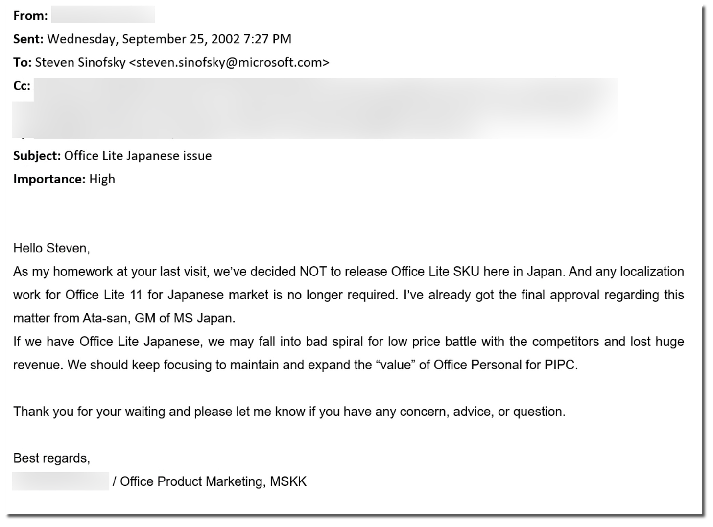 From: Sent: Wednesday, September 25, 2002 7:27 PM To: Steven Sinofsky<steven.sinofsky@microsoft.com> Cc: Subject: Office Lite Japanese issue Importance: High Hello Steven, As my homework at your last visit, we've decided NOT to release Office Lite SKU here in Japan. And any localization work for Office Lite 11 for Japanese market is no longer required. I've already got the final approval regarding this matter from Ata-san, GM of MS Japan. If we have Office Lite Japanese, we may fall into bad spiral for low price battle with the competitors and lost huge revenue. We should keep focusing to maintain and expand the "value" of Office Personal for PIPC Thank you for your waiting and please let me know if you have any concern, advice, or question. Best regards, / Office Product Marketing, MSKK