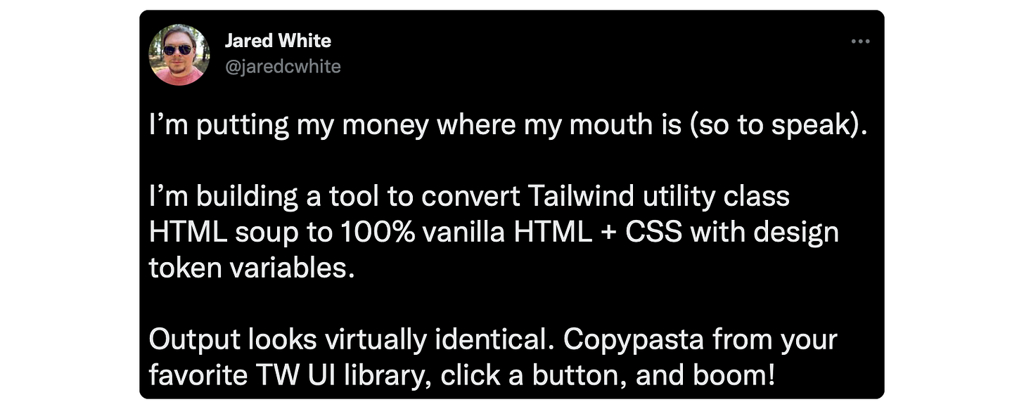 I’m putting my money where my mouth is (so to speak).  I’m building a tool to convert Tailwind utility class HTML soup to 100% vanilla HTML + CSS with design token variables.  Output looks virtually identical. Copypasta from your favorite TW UI library, click a button, and boom!