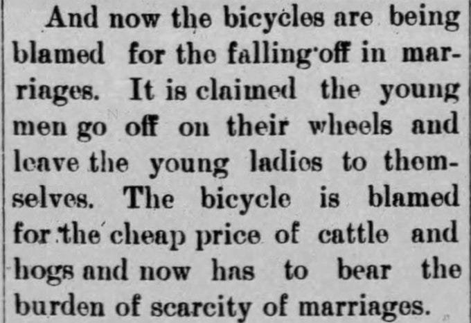 And now the bicycles are being blamed for the falling off in marriages. It is claimed that young men go off on their wheels and leave the young ladies to themselves. The bicycle is blamed for the cheap price of cattle and hogs and now has to bear the burden of scarcity of marriages.

--The Kenney Gazette, 9 Jul 1897.