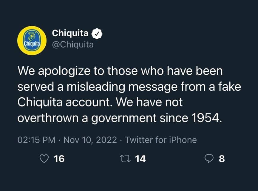 May be a Twitter screenshot of text that says 'Chiquita Chiquita @Chiquita We apologize to those who have been served a misleading message from a fake Chiquita account. We have not overthrown a government since 1954. 02:15 PM Nov Nov10, 2022 16 Twitter for iPhone 1 14 14 8'