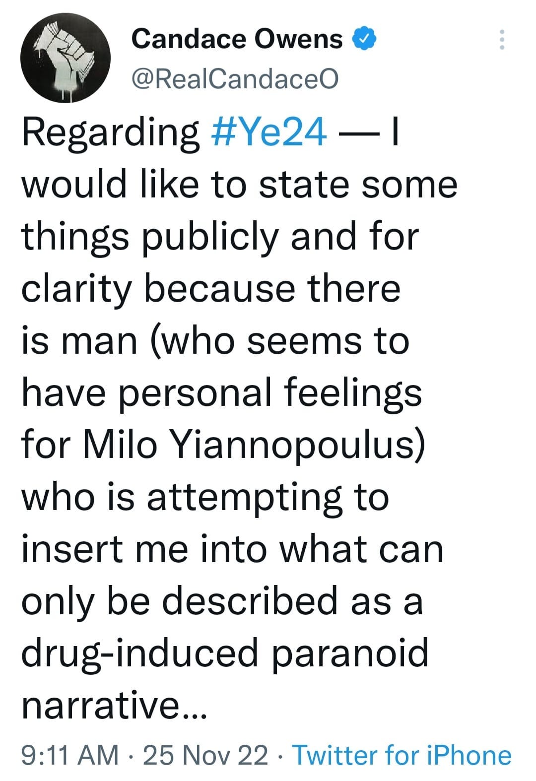 May be an image of text that says 'Candace Owens @RealCandaceO Regarding #Ye24- would like to state some things publicly and for clarity because there is man (who seems to have personal feelings for Milo Yiannopoulus) who is attempting to insert me into what can only be described as a drug-induced paranoid narrative... 25 Nov 22 Twitter for iPhone 9:11 AM'