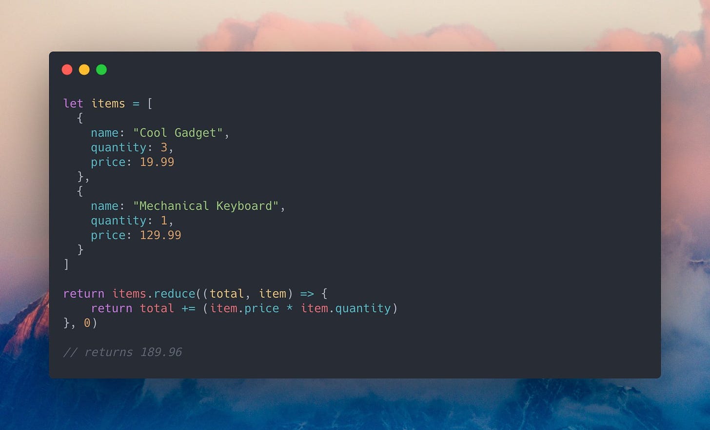 A JavaScript code example that reads: `let items = [{ name: "Cool Gadget", quantity: 3, price: 19.99 },{ name: "Mechanical Keyboard", quantity: 1, price: 129.99 }]; return items.reduce((total, item) => { return total += (item.price * item.quantity) }, 0); // returns 189.96`