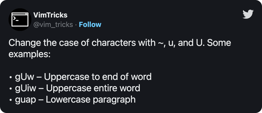 Change the case of characters with ~, u, and U. Some examples: • gUw – Uppercase to end of word • gUiw – Uppercase entire word • guap – Lowercase paragraph