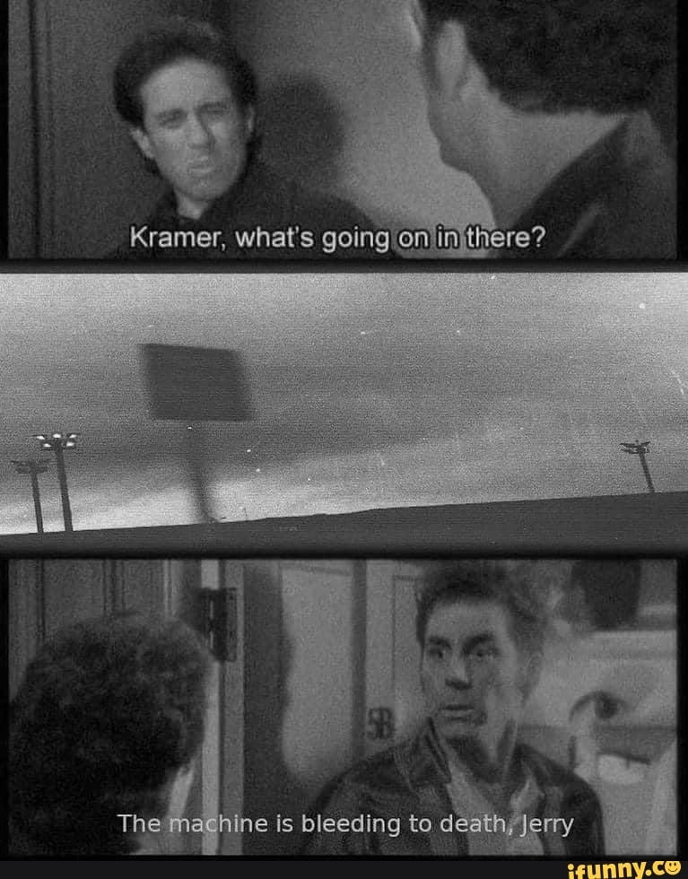 Kramer, what's going there?
The machine is bleeding to death, Jerry
