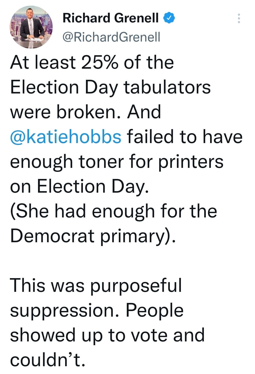 May be an image of 1 person and text that says 'Richard Grenell @RichardGrenell At least 25% of the Election Day tabulators were broken. And @katiehobbs failed to have enough toner for printers on Election Day. (She had enough for the Democrat primary). This was purposeful suppression. People showed up to vote and couldn't.'
