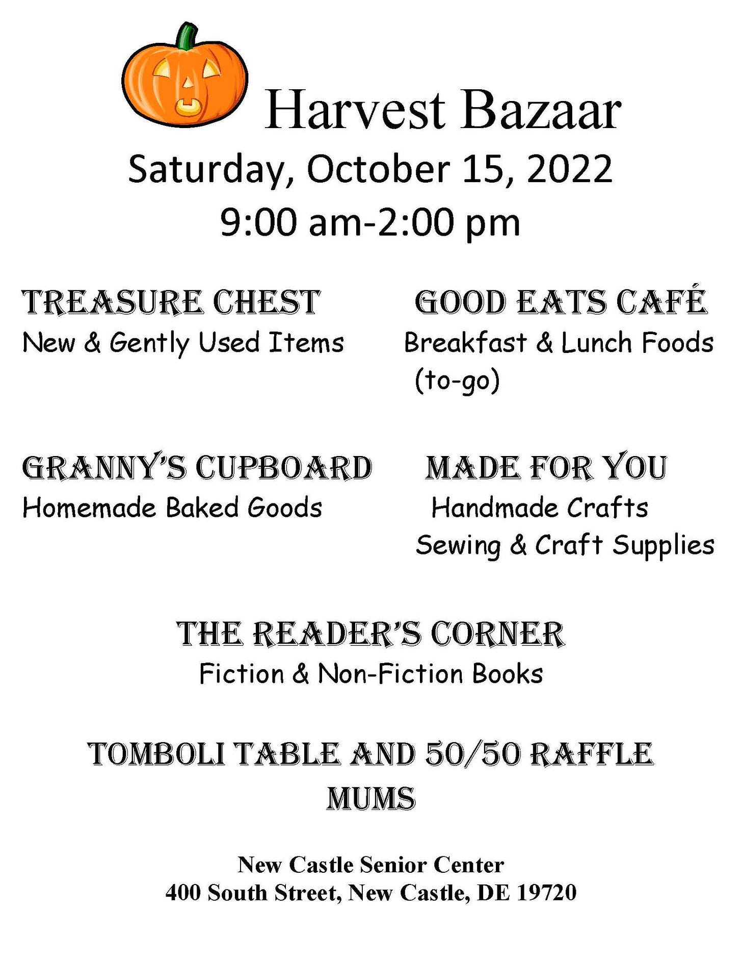 May be an image of text that says 'Harvest Bazaar Saturday, October 15 2022 9:00 am-2:00 2:00 pm TREASURE CHEST New & Gently Used Items GOOD EATS CAFÉ Breakfast & Lunch Foods (to-go) GRANNY'S CUPBOARD Homemade Baked Goods MADE FOR YOU Handmade Crafts Sewing & Craft Supplies THE READER'S CORNER Fiction & Non-Fiction Books TOMBOLI TABLE AND 50/50 RAFFLE MUMS New Castle Senior Center 400 South Street, New Castle, DE 19720'