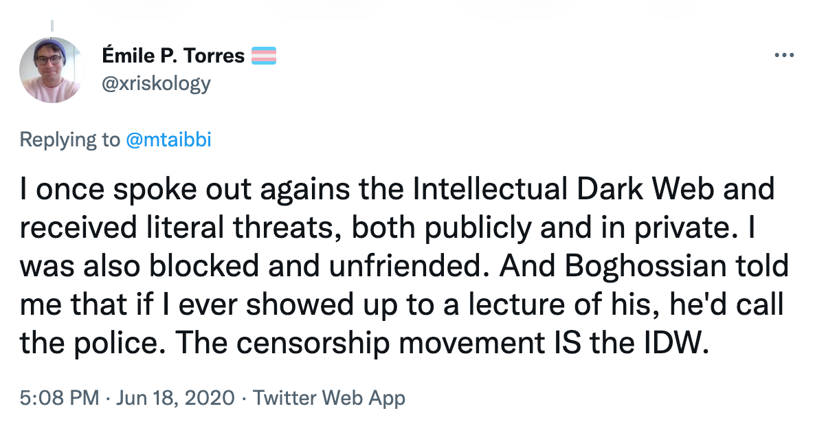 Émile P. Torres: I once spoke out agains the Intellectual Dark Web and received literal threats, both publicly and in private. I was also blocked and unfriended. And Boghossian told me that if I ever showed up to a lecture of his, he'd call the police. The censorship movement IS the Intellectual Dark Web.