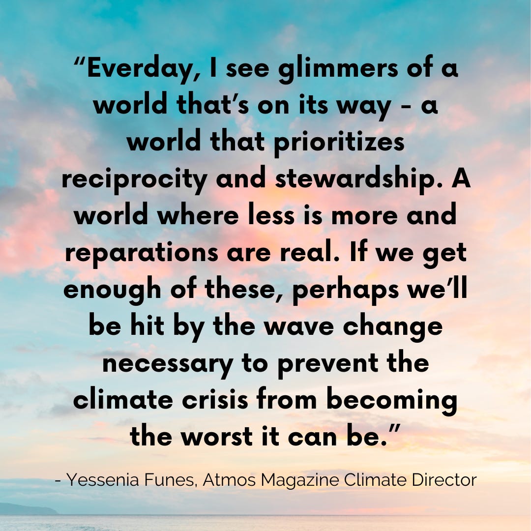 “Everday, I see glimmers of a world that’s on its way - a world that prioritizes reciprocity and stewardship. A world where less is more and reparations are real. If we get enough of these, perhaps we’ll be hit by the wave change necessary to prevent the climate crisis from becoming the worst it can be.” - Yessenia Funes, Atmos Magazine Climate Director