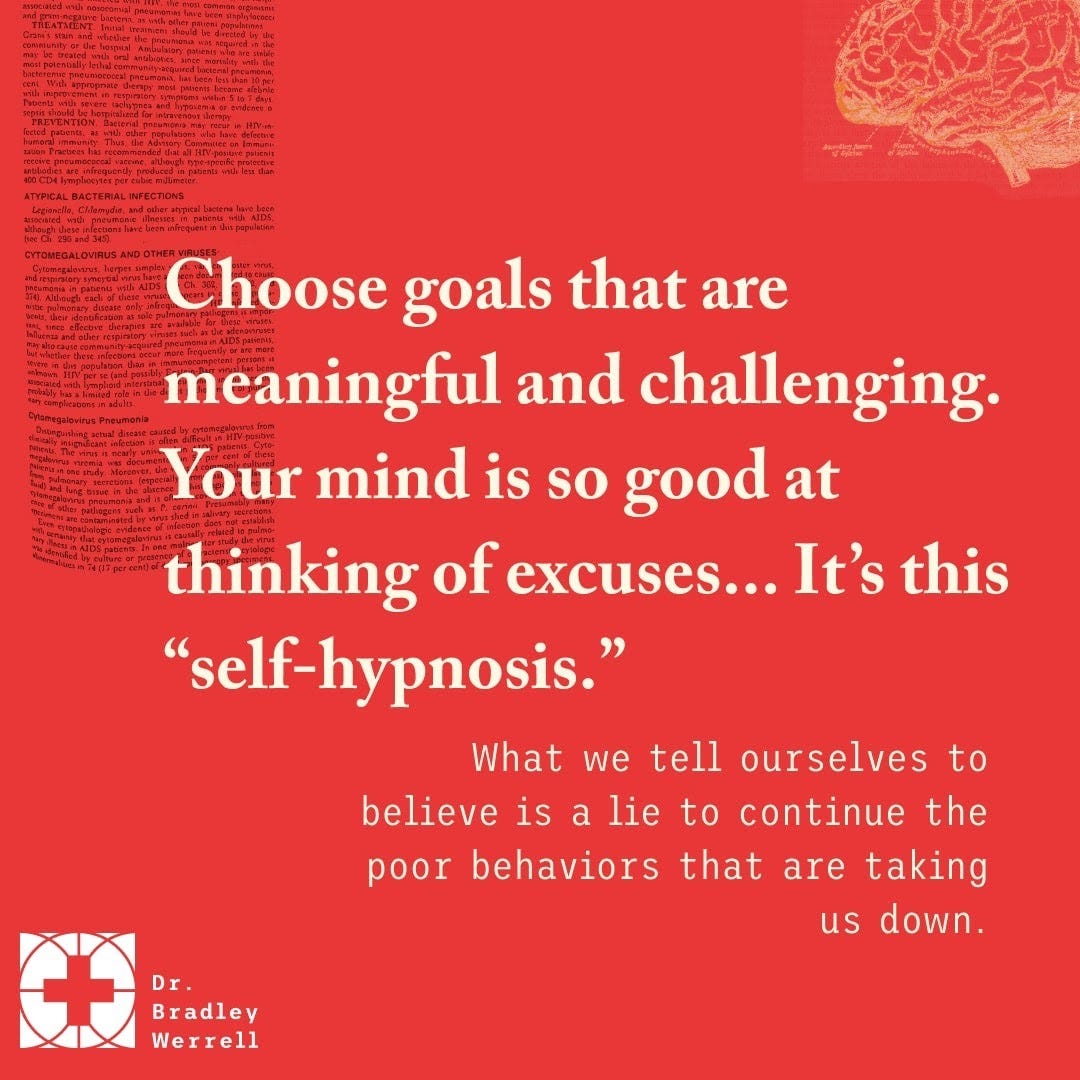 Choose goals that are meaningful and challenging. Your mind is so good at thinking of excuses. It's this "self-hypnosis. What we tell ourselves to believe is a lie to continue the poor behaviors that are taking us down."