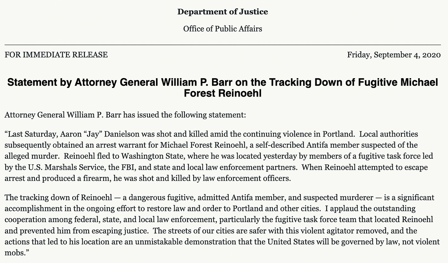 Attorney General William P. Barr has issued the following statement:  “Last Saturday, Aaron “Jay” Danielson was shot and killed amid the continuing violence in Portland.  Local authorities subsequently obtained an arrest warrant for Michael Forest Reinoehl, a self-described Antifa member suspected of the alleged murder.  Reinoehl fled to Washington State, where he was located yesterday by members of a fugitive task force led by the U.S. Marshals Service, the FBI, and state and local law enforcement partners.  When Reinoehl attempted to escape arrest and produced a firearm, he was shot and killed by law enforcement officers.    The tracking down of Reinoehl — a dangerous fugitive, admitted Antifa member, and suspected murderer — is a significant accomplishment in the ongoing effort to restore law and order to Portland and other cities.  I applaud the outstanding cooperation among federal, state, and local law enforcement, particularly the fugitive task force team that located Reinoehl and prevented him from escaping justice.  The streets of our cities are safer with this violent agitator removed, and the actions that led to his location are an unmistakable demonstration that the United States will be governed by law, not violent mobs.”