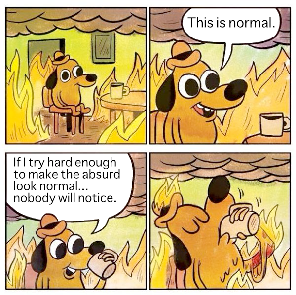 This is fine dog meme first panel dog is sitting in burning room in the second panel it says This is normal. In the third panel dog looks into coffee cup and the caption says if I try hard enough to make the absurd look normal nobody will notice. 4th panel the dog is drinking down the coffee cup