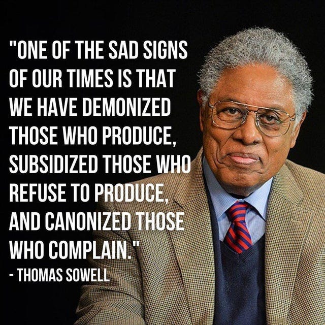 May be an image of 1 person and text that says '"ONE OF THE SAD SIGNS OF OUR TIMES IS THAT WE HAVE DEMONIZED THOSE WHO PRODUCE, SUBSIDIZED THOSE WHO REFUSE TO PRODUCE, AND CANONIZED THOSE WHO COMPLAIN." -THOMAS SOWELL'