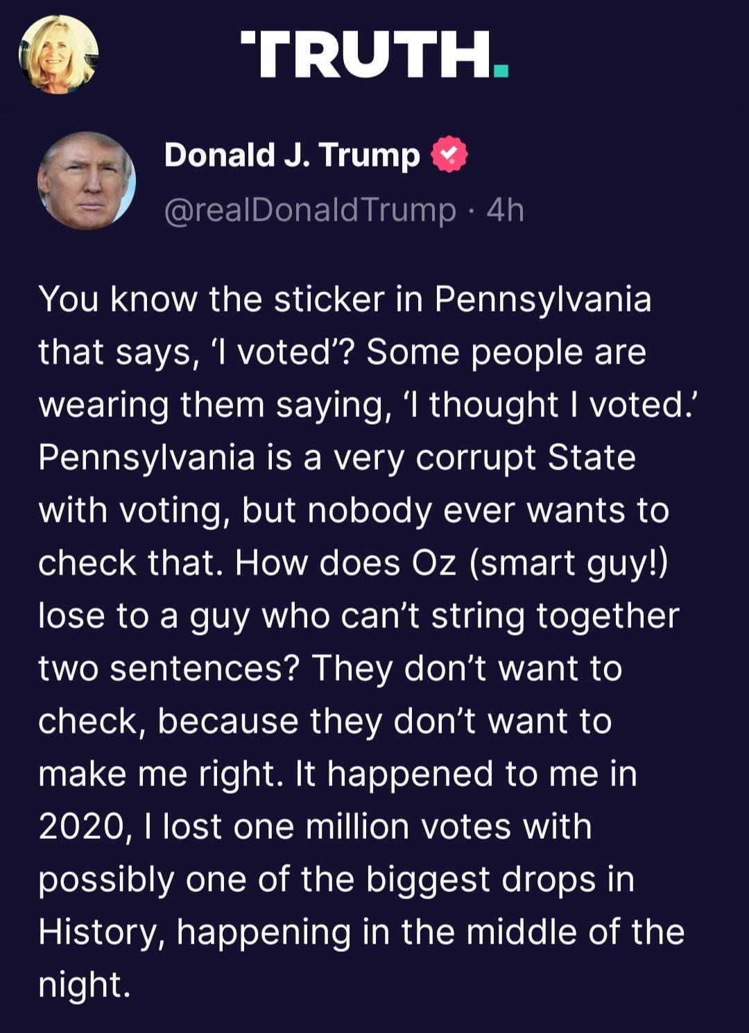 May be a Twitter screenshot of 2 people and text that says 'TRUTH. Donald J. Trump @realDonaldTrump 4h voted.' You know the sticker in Pennsylvania that says, ×I voted'? Some people are wearing them saying, 'I thought Pennsylvania is a very corrupt State with voting, but nobody ever wants to check that. How does Oz (smart guy!) lose to a guy who can't string together two sentences? They don't want to check, because they don't want to make me right. It happened to me in 2020, lost one million votes with possibly one of the biggest drops in History, happening in the middle of the night.'