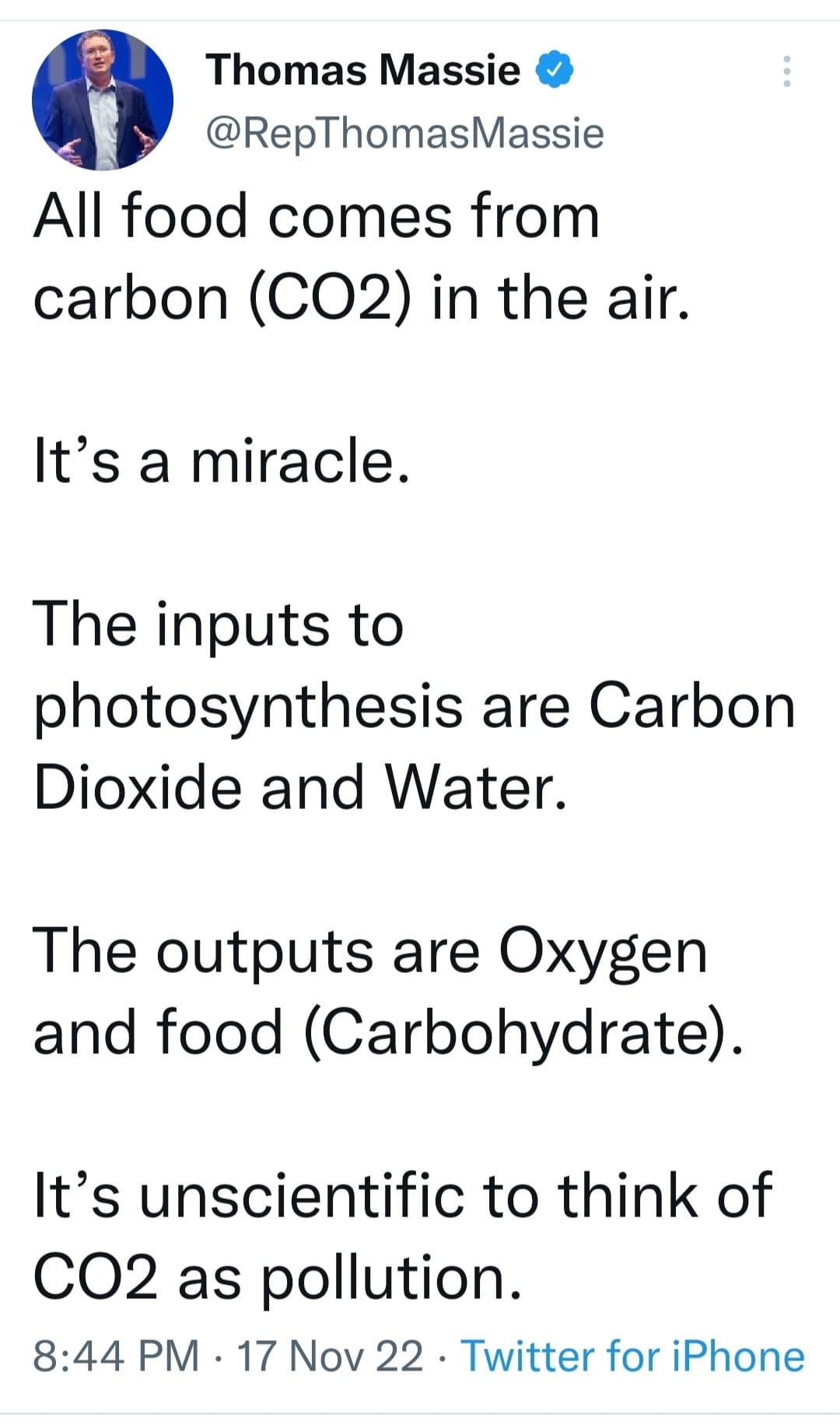 May be an image of 1 person and text that says 'Thomas Massie @RepThomasMassie All food comes from carbon (CO2) in the air. It's a miracle. The inputs to photosynthesis are Carbon Dioxide and Water. The outputs are Oxygen and food (Carbohydrate). It's unscientific to think of CO2 as pollution. 8:44 PM 17 Nov 22 Twitter for iPhone'