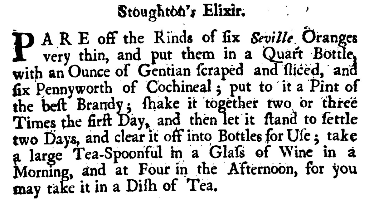Stoughton's Elixir. P ARE off the Rinds of fix Seville, Oranges very thin , andput them in a Quart Bottle, with an Ounce of Gentian ſcraped andſliced, and fix Pennyworth of Cochineal ; put to‘it a Pint of the beſt Brandy ; ſhake it together two or three Times the firſt Day, and then let it ſtand to ſettle two Days, and clear it off into Bottlesfor Ule ; take a large Tea-Spoonful in a Glaſs of Wine in a Morning, and atFour in the Afternoon, for you may take it in a Diſh of Tea.