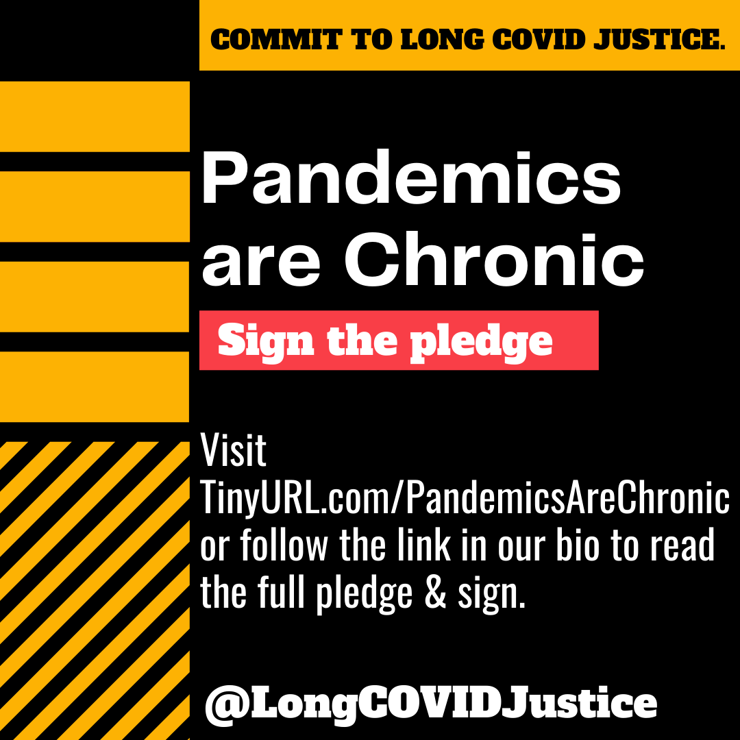 A black background with yellow bars at the top and left side. Text on the image says "Commit to Long Covid Justice. Pandemics are chronic. Sign the pledge. Visit TinyURL.com/PandemicsAreChronic or follow the link in our bio to read the full pledge and sign. @LongCovidJustice.
