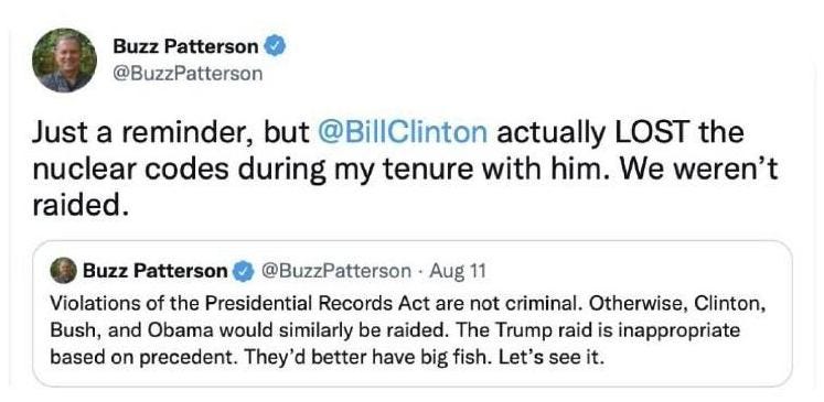 May be a Twitter screenshot of 1 person and text that says 'Buzz Patterson @BuzzPatterson Just a reminder, but @BillClinton actually LOST the nuclear codes during my tenure with him. We weren't raided. Buzz Patterson @BuzzPatterson Aug 11 Violations of the Presidential Records Act are not criminal. Otherwise, Clinton, Bush, and Obama would similarly be raided. The Trump raid is inappropriate based on precedent. They' better have big fish. Let's see it.'