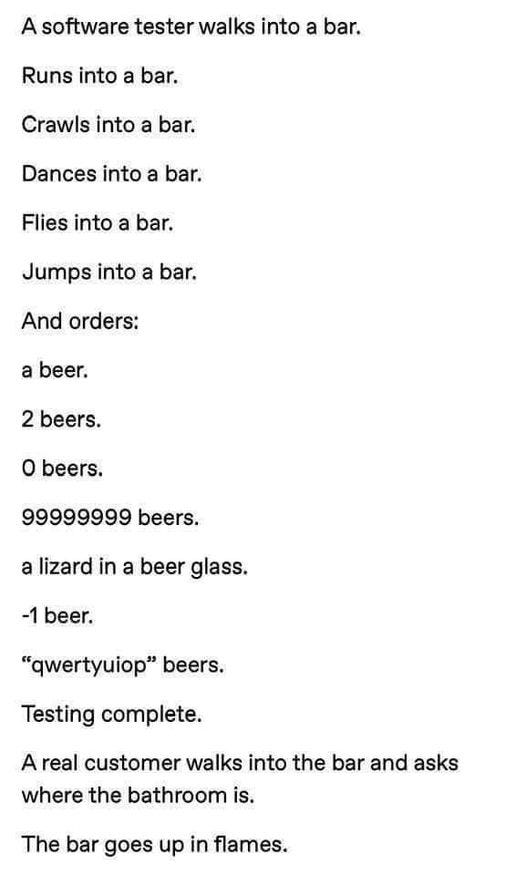 May be an image of text that says 'A software tester walks into a bar. Runs into a bar. Crawls into a bar. Dances into a bar. Flies into a bar. Jumps into a bar. And orders: a beer. 2 beers. o beers. 99999999 beers. a lizard in a beer glass. -1 beer. "qwertyuiop" beers. Testing complete. A real customer walks into the bar and asks where the bathroom is. The bar goes up in flames.'